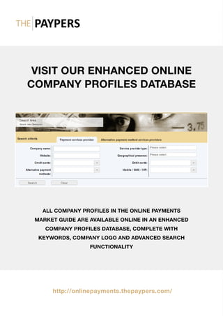 VISIT OUR ENHANCED ONLINE
COMPANY PROFILES DATABASE
ALL COMPANY PROFILES IN THE ONLINE PAYMENTS
MARKET GUIDE ARE AVAILABLE ONLINE IN AN ENHANCED
COMPANY PROFILES DATABASE, COMPLETE WITH
KEYWORDS, COMPANY LOGO AND ADVANCED SEARCH
FUNCTIONALITY
http://onlinepayments.thepaypers.com/
 