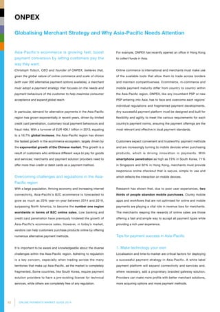 82 ONLINE PAYMENTS MARKET GUIDE 2014
Globalising Merchant Strategy and Why Asia-Pacific Needs Attention
ONPEX
Asia-Pacific’s ecommerce is growing fast; boost
payment conversion by letting customers pay the
way they want.
Christoph Tutsch, CEO and founder of ONPEX, believes that,
given the global nature of online commerce and scale of choice
(with over 300 alternative payment options available), a merchant
must adopt a payment strategy that focuses on the needs and
payment behaviours of the customer to help maximise consumer
acceptance and expand global reach.
In particular, demand for alternative payments in the Asia-Pacific
region has grown exponentially in recent years, driven by limited
credit card penetration, customary local payment behaviours and
fraud risks. With a turnover of EUR 406.1 billion in 2013, equating
to a 16.7% global increase, the Asia-Pacific region has shown
the fastest growth in the ecommerce ecosystem, largely driven by
the exponential growth of the Chinese market. This growth is a
result of customers who embrace different ways to pay for goods
and services; merchants and payment solution providers need to
offer more than credit or debit cards as a payment method.
Overcoming challenges and regulations in the Asia-
Pacific region
With a large population, thriving economy and increasing internet
connectivity, Asia-Pacific’s B2C ecommerce is forecasted to
grow as much as 20% year-on-year between 2014 and 2018,
surpassing North America, to become the number one region
worldwide in terms of B2C online sales. Low banking and
credit card penetration have previously hindered the growth of
Asia-Pacific’s ecommerce sales. However, in today’s market,
vendors can help customers purchase products online by offering
numerous alternative payment methods.
It is important to be aware and knowledgeable about the diverse
challenges within the Asia-Pacific region. Adhering to regulation
is a key concern, especially when trading across the many
territories that make up Asia-Pacific, as the market is completely
fragmented. Some countries, like South Korea, require payment
solution providers to have a pre-existing license for technical
services, while others are completely free of any regulation.
For example, ONPEX has recently opened an office in Hong Kong
to collect funds in Asia.
Online commerce is international and merchants must make use
of the available tools that allow them to trade across borders
and maintain competitiveness. Ecommerce, m-commerce and
mobile payment maturity differ from country to country within
the Asia-Pacific region. ONPEX, like any incumbent PSP or new
PSP entering into Asia, has to face and overcome each regions’
individual regulations and fragmented payment developments.
Any successful payment platform must be designed and built for
flexibility and agility to meet the various requirements for each
country’s payment norms, ensuring the payment offerings are the
most relevant and effective in local payment standards.
Customers expect convenient and trustworthy payment methods
and are increasingly turning to mobile devices when purchasing
products, which is driving innovation in payments. With
smartphone penetration as high as 73% in South Korea, 71%
in Singapore and 62% in Hong Kong, merchants must provide
responsive online checkout that is secure, simple to use and
which reflects the interaction on mobile devices.
Research has shown that, due to poor user experiences, two
thirds of people abandon mobile purchases. Clunky mobile
apps and workflows that are not optimised for online and mobile
payments are playing a vital role in revenue loss for merchants.
The merchants reaping the rewards of online sales are those
offering a fast and simple way to accept all payment types while
providing a rich user experience.
Tips for payment success in Asia-Pacific
1. Make technology your own
Localisation and time-to-market are critical factors for deploying
a successful payment strategy in Asia-Pacific. A white label
payment platform will expand connectivity and services and,
where necessary, add a proprietary branded gateway solution.
Providers can make more profits with better merchant solutions,
more acquiring options and more payment methods.
 