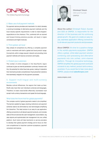 83KEY TRENDS AND DEVELOPMENTS IN THE ONLINE PAYMENTS  ECOMMERCE SPACE
About the author: Christoph Tutsch, founder
and CEO at ONPEX, is responsible for the
direction of the business and its continuing
global growth. His goal is to create an easy-to-
use, seamless application offering connectivity
to all relevant payment products and processes.
About ONPEX: It’s time for a positive change
in the world’s payments ecosystem. ONPEX
offers a global, white-label payment solution
combining card processing and alternative
payments into one unified, omni-channel
platform. Through its innovative technology,
ONPEX simplifies the global payment world and
connects to any method, product and currency,
anywhere. If you would like to hear more about
ONPEX, please email sales@onpex.com
www.onpex.com
Christoph Tutsch
CEO and Founder
ONPEX
2. Make use of all payment methods
For payment service providers and merchants it is vital to develop
a working knowledge of alternative payment methods and the
local industry-specific requirements in order to meet shoppers’
expectations at the checkout. This, combined with an evolved
and forward thinking solutions provider, will result in higher
conversions and higher revenues.
3. Think global, act local
Stay ahead of competitors by offering a complete payment
suite to merchants with both a global and local product range.
Connectivity within a large acquirer network and providing more
payment methods will improve conversion and loyalty.
4. Protect your customers
The number of online shoppers in the Asia-Pacific region
continues to grow as internet penetration continues. However with
this, the potential for online fraud also grows, making it imperative
that merchants provide comprehensive fraud prevention solutions
that seamlessly integrate into the payment processes.
5. Support multi-lingual and multi-currency
environments
Besides cultural differences, the regions that make up Asia-
Pacific also have their own individual currencies and languages.
Therefore, to trade cross-border effectively, businesses must
accept multi-currency transactions and speak the local language.
What does the future hold for global payments?
The complex world of global payments needs to be simplified.
The barriers seeded by legacy banking institutions and payment
schemes need to be eliminated by new technologies simplifying
the interaction. The ideal solution is an easy-to-use application
offering connectivity to all relevant payment products, and includes
state-of-the-art services like cash-management, reconciliation, big
data reports and sophisticated risk management into one unified
platform. Such tools will help merchants or service providers
to develop their global payment strategy and to focus on their
core competences to maximise customer acceptance, payment
conversion and revenue.
 
