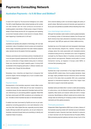 84 ONLINE PAYMENTS MARKET GUIDE 2014
Australian Payments – Is It All Beer and Skittles?
Payments Consulting Network
A recent 2014 report by The Economist Intelligence Unit called
The G20 e-trade Readiness Index ranked Australia as the number
one G20 member with the most conducive environment of
enabling greater cross-border e-Trade across a range of 5 factors,
ahead of South Korea and the US. For e-payments and marketing
environment Australia ranked a close second to Canada. What’s
been happening in Australia and is it all rosy?
Technology savvy
Australians are typically early adopters of technology, with very high
penetration rates of broadband internet access and smartphone
device usage. Contactless payments have seen massive adoption
rates, stymied only by the speed of terminal upgrades.
However, ecommerce and mcommerce activity in Australia did not
mirror the pace of growth experienced in the US and UK until 2011
due to a combination of large retailers being slow to embrace
these new channels and digital capability gaps. A strong AUD
accelerated online shopping particularly in offshore markets over
the medium term, though this has softened.
Nowadays many industries are beginning to recognise that
proactive digital channel strategies are a must to enable closer
customer engagement.
Payment trends
Developments in the Australian payments market reflect similar
trends internationally. mPOS take-off has been hampered by
compliance issues, the slow response by Australian banks and their
own internal focus on core banking platform upgrades. Retail POS
has been preoccupied with EMV compliance and contactless roll-
out – the latter of which Australia has been an international leader.
E-wallets have been dominated by PayPal and are not yet wide­
spread but converting payments to a non-card interaction is the
next Holy Grail. Value Added Services, especially proximity based
loyalty offerings bundled with payments, are not yet a feature for
Australian merchants though banks are scrambling to identify and
implement these innovations.
Omni-channel retailing is still in its formative stages with plenty of
growth ahead. Merchants across all channels want payments to
be as quick and painless as possible without elevating fraud risks.
Low interchange rates attractive
Although the Australian cards market is small by global standards,
an increasing number of international retailers from Europe and
North America have been attracted to Australia’s strong online
retail growth, high GDP per capita and modern stable economy.
Australia has one of the lowest and most transparent interchange
rates internationally. Despite this, retailers’ industry body is
unhappy about the costs associated with mandated scheme
compliance being borne by merchants and a lack of regulatory
oversight by the Reserve Bank of Australia concerning three
party scheme card payments. Retailers would prefer to control
transaction routing, as happens in Europe under SEPA, to
minimise their processing costs.
Stable banking
Australia has a high concentration of four large domestic banks,
holding 85-90% market share. Even by global standards, these
are large, highly profitable financial institutions which dominate
as much of the value chain as possible. With only a piecemeal
approach to international expansion, most of the ‘majors’ have
been slow to support cross-border payments.
Australian banks are limited when it comes to credit card processing
in multicurrency; only the National Australia Bank (NAB) has this
capability. Most banks can however settle and remit in foreign
currencies. Nevertheless an affluent market and low scheme inter­
change rates are attracting an increasing number of internatio­nal
merchants and their global processors.
Third-party processors
Independent Sales Organisations (ISO) have not been a feature of
the Australian acquiring market with merchant account solicitation
dominated by banks. Acquirers have been reluctant to outsource
or share merchant risk with Payments Service Providers (PSPs).
Data processing payment gateway services occupy much of the
 