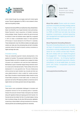 85KEY TRENDS AND DEVELOPMENTS IN THE ONLINE PAYMENTS  ECOMMERCE SPACE
About the author: Duane works as a senior
payments consultant providing strategy advice
across a range of payment methods and
channels. Duane has previously set-up and
run PSPs at CEO level and also has strong
expertise in ecommerce, merchant acquiring,
risk management and digital payments both in
Australia and abroad.
About Payments Consulting Network :
Payments Consulting Network is an internatio­
nal team of experienced payments industry
consultants working collaboratively to create
value for our clients across Asia Pacific.
We work closely with our clients throughout
the engagement - from strategy development
to project delivery - by bringing together
our network of specialist payments industry
consultants, on an as-needs basis, at a price
point well below comparable payments
consulting firms.
www.paymentsconsulting.com
Duane Smith
Brisbane Lead, Australia
Payments Consulting
Network
online market though they are largely small with limited capital
access. Payment aggregation by PSPs is more isolated to direct
debit recurring billing models.
SignificantinternationalPSPssuchasBraintree,Stripe,GlobalCollect,
Adyen and WorldPay have forged Australian bank partnerships.
Global Payments’ recent acquisition of Ezidebit illustrates
strong strategic interest. Square Inc earlier this year announced
its intention to enter the Australia market. Apple Pay is expected
in 2015 to make a considerable impact on retail payments
off the back of record demand for the iPhone 6 in Australia.
These develop­­­ments mean that offshore retailers and digital goods
vendors can make use of low processing fees and sell to Australian
customers without the need for dynamic currency conversions or
higher exchange rate costs.
Innovation coming
There are noteworthy payment industry developments in the
pipeline for Australia. The proposed implementation of the New
Payments Platform by 2016 is intended to be a catalyst for further
innovation and competition with real-time bank settlements.
Membership is open to Australian deposit taking institutions which
do include some international banks. These entities will fund the
development of a new payments hub. The core infrastructure
will be common but each member may innovate and their own
value added products in what is called the ‘overlay services’
layer. Other innovations include Australia’s eftpos network moving
toward EMV compliance on bank debit cards, its recently live
payments hub built by FIS (replacing bilateral connections) and its
digital internet and mobile payments trials with large retailers.
Summary
There remain some considerable challenges to innovation and
competition barriers for the non-banking sector in Australia.
However the real and imminent threat of disruptive new entrants
along with regulatory threats and ongoing government inquiries into
financial services has shaken the tree of incumbent players, forcing
them to embrace change. As with other G20 economies, digitisation
is becoming a critical enabler to driving convenience for consumers,
reducing barriers and accelerating payments for merchants.
 