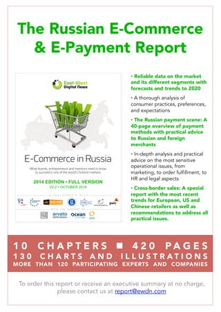 The Russian E-Commerce
 E-Payment Report

•  Reliable data on the market
and its different segments with
forecasts and trends to 2020
• A thorough analysis of
consumer practices, preferences,
and expectations
•  The Russian payment scene: A
40-page overview of payment
methods with practical advice
to Russian and foreign
merchants
• In-depth analysis and practical
advice on the most sensitive
operational issues, from
marketing, to order fulfillment, to
HR and legal aspects
•  Cross-border sales: A special
report with the most recent
trends for European, US and
Chinese retailers as well as
recommendations to address all
practical issues.
To order this report or receive an executive summary at no charge,
please contact us at report@ewdn.com
E-Commerce in Russia
What brands, entrepreneurs and investors need to know
to succeed in one of the world’s hottest markets
I N P A R T N E R S H I P W I T H
W I T H T H E S U P P O R T O F
2014 EDITION • FULL VERSION
V2 • APRIL 2014
1 0  C H A P T E R S  n  4 2 0 P A G E S 
1 3 0 C H A R T S A N D I L L U S T R A T I O N S 
MORE THAN 120 PARTICIPATING EXPERTS AND COMPANIES
V2.2 Ÿ OCTOBER 2014
 