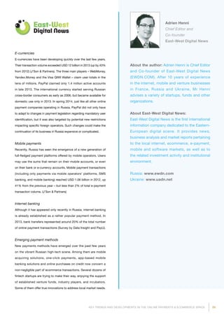 89KEY TRENDS AND DEVELOPMENTS IN THE ONLINE PAYMENTS  ECOMMERCE SPACE
About the author: Adrien Henni is Chief Editor
and Co-founder of East-West Digital News
(EWDN.COM). After 10 years of experience
in the internet, mobile and venture businesses
in France, Russia and Ukraine, Mr Henni
advises a variety of startups, funds and other
organi­zations.
About East-West Digital News:
East-West Digital News is the first international
information company dedicated to the Eastern-
European digital scene. It provides news,
business analysis and market reports pertaining
to the local internet, ecommerce, e-payment,
mobile and software markets, as well as to
the related investment activity and institutional
environment.
Russia: www.ewdn.com
Ukraine: www.uadn.net
Adrien Henni
Chief Editor and
Co-founder
East-West Digital News
E-currencies
E-currencies have been developing quickly over the last few years.
Their transaction volume exceeded USD 12 billion in 2013 (up by 43%
from 2012) (J’Son  Partners). The three main players – WebMoney,
Yandex.Money and the Visa QIWI Wallet – claim user totals in the
tens of millions. PayPal claimed only 1.4 million active accounts
in late 2013. The international currency started serving Russian
cross-border consumers as early as 2006, but became available for
domestic use only in 2013. In spring 2014, just like all other online
payment companies operating in Russia, PayPal did not only have
to adapt to changes in payment legislation regarding mandatory user
identification, but it was also targeted by potential new restrictions
impacting specific foreign operators. Such changes could make the
continuation of its business in Russia expensive or complicated.
Mobile payments
Recently, Russia has seen the emergence of a new generation of
full-fledged payment platforms offered by mobile operators. Users
may use the sums that remain on their mobile accounts, or even
on their bank or e-currency accounts. Mobile payment transactions
(including only payments via mobile operators’ platforms, SMS
banking, and mobile banking) reached USD 1.06 billion in 2012, up
41% from the previous year – but less than 2% of total e-payment
transaction volume. (J’Son  Partners)
Internet banking
Although it has appeared only recently in Russia, internet banking
is already established as a rather popular payment method. In
2013, bank transfers represented around 20% of the total number
of online payment transactions (Survey by Data Insight and PayU).
Emerging payment methods
New payments methods have emerged over the past few years
on the vibrant Russian high-tech scene. Among them are mobile
acquiring solutions, one-click payments, app-based mobile
banking solutions and online purchases on credit now concern a
non-negligible part of ecommerce transactions. Several dozens of
fintech startups are trying to make their way, enjoying the support
of established venture funds, industry players, and incubators.
Some of them offer true innovations to address local market needs.
 