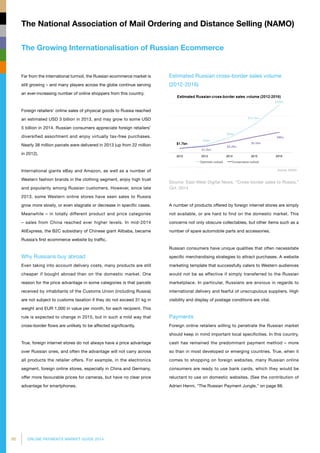 90 ONLINE PAYMENTS MARKET GUIDE 2014
The Growing Internationalisation of Russian Ecommerce
The National Association of Mail Ordering and Distance Selling (NAMO)
Far from the international turmoil, the Russian ecommerce market is
still growing – and many players across the globe continue serving
an ever-increasing number of online shoppers from this country.
Foreign retailers’ online sales of physical goods to Russia reached
an estimated USD 3 billion in 2013, and may grow to some USD
5 billion in 2014. Russian consumers appreciate foreign retailers’
diversified assortment and enjoy virtually tax-free purchases.
Nearly 38 million parcels were delivered in 2013 (up from 22 million
in 2012).
International giants eBay and Amazon, as well as a number of
Western fashion brands in the clothing segment, enjoy high trust
and popularity among Russian customers. However, since late
2013, some Western online stores have seen sales to Russia
grow more slowly, or even stagnate or decrease in specific cases.
Meanwhile – in totally different product and price categories
– sales from China reached ever higher levels. In mid-2014
AliExpress, the B2C subsidiary of Chinese giant Alibaba, became
Russia’s first ecommerce website by traffic.
Why Russians buy abroad
Even taking into account delivery costs, many products are still
cheaper if bought abroad than on the domestic market. One
reason for the price advantage in some categories is that parcels
received by inhabitants of the Customs Union (including Russia)
are not subject to customs taxation if they do not exceed 31 kg in
weight and EUR 1,000 in value per month, for each recipient. This
rule is expected to change in 2015, but in such a mild way that
cross-border flows are unlikely to be affected significantly.
True, foreign internet stores do not always have a price advantage
over Russian ones, and often the advantage will not carry across
all products the retailer offers. For example, in the electronics
segment, foreign online stores, especially in China and Germany,
offer more favourable prices for cameras, but have no clear price
advantage for smartphones.
Estimated Russian cross-border sales volume
(2012-2016)
Source: East-West Digital News, “Cross-border sales to Russia,”
Oct. 2014
A number of products offered by foreign internet stores are simply
not available, or are hard to find on the domestic market. This
concerns not only obscure collectables, but other items such as a
number of spare automobile parts and accessories.
Russian consumers have unique qualities that often necessitate
specific merchandising strategies to attract purchases. A website
marketing template that successfully caters to Western audiences
would not be as effective if simply transferred to the Russian
marketplace. In particular, Russians are anxious in regards to
international delivery and fearful of unscrupulous suppliers. High
visibility and display of postage conditions are vital.
Payments
Foreign online retailers willing to penetrate the Russian market
should keep in mind important local specificities. In this country,
cash has remained the predominant payment method – more
so than in most developed or emerging countries. True, when it
comes to shopping on foreign websites, many Russian online
consumers are ready to use bank cards, which they would be
reluctant to use on domestic websites. (See the contribution of
Adrien Henni, The Russian Payment Jungle, on page 88.
 