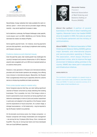 91KEY TRENDS AND DEVELOPMENTS IN THE ONLINE PAYMENTS  ECOMMERCE SPACE
About the author: A partner of several
businesses in the field of direct marketing and
logistics, Alexander Ivanov has headed NAMO
since its inception in 2003. He is also an advisor
to the Russian parliament and the ministry of
communications.
About NAMO: The National Association of Mail
Ordering and Distance Selling (NAMO) gathers
major domestic and international players
and service providers operating in Russia.
The association, which enjoys influence in
government circles, aims to improve the legal
environment of distance selling activities in the
country. NAMO also takes part in educational
and infrastructure initiatives.
www.namo.ru
This contribution contains highlights of a research study on
Russian cross-border sales published by East-West Digital
News and NAMO. To receive an executive summary at no
charge, please contact report@ewdn.com
Alexander Ivanov
President
National Association
of Mail Ordering and
Distance Selling of
Russia (NAMO)
Nevertheless, foreign websites that make available the cash-on-
delivery option – which some service providers began offering
recently – may record significant increases in sales.
As for electronic currencies, the Russian landscape is also specific.
Local players such as QIWI, WebMoney and Yandex Money
dominate the market, far ahead of PayPal.
Some specific payment tools – for instance, recurring payments
and one-click payments – are not easy to implement when working
with Russian consumers.
Customs clearance and shipment issues
Over the past few years, fast market growth has challenged the
country’s transport and customs infrastructure. In 2013, Moscow
airports were congested with up to 500 tons of parcels backed up
at customs check points.
However, a new generation of Russian and international delivery
providers and cross-border operators are emerging, thus offering
more choices to international players. Meanwhile, the Russian
Post is progressively enhancing its capacities while the customs
service is introducing simplified and faster procedures.
From cross-border sales to market entry
Some foreigners assume that they can start selling significant
volumes to Russian consumers by simply extending their existing
businesses. This is possible, but only if the foreign e-store or
brand is perceived by local consumers as having significant and
distinctive advantages (in terms of price and product assortment
in particular) and adapted to the specifics of the Russian market
and the expectations of local consumers. At a certain stage, a
stronger local presence – or full market entry – may be required to
tap the Russian market’s true potential.
On the domestic ecommerce scene, four foreign companies – or
Russian companies with foreign shareholders and management
– are among the top 10 players (Otto Group, Ozon, Lamoda and
KupiVIP). They rely on strong local teams and have developed
their own local fulfillment capacities.
 