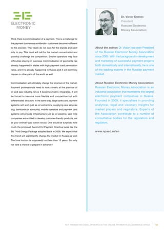 93KEY TRENDS AND DEVELOPMENTS IN THE ONLINE PAYMENTS  ECOMMERCE SPACE
ELECTRONIC
MONEY
Dr. Victor Dostov
President
Russian Electronic
Money Association
About the author: Dr. Victor has been President
of the Russian Electronic Money Association
since 2009. With the background in develop­ment
and marketing of successful payment projects
both domestically and inter­natio­nally, he is one
of the leading experts in the Russian payment
market.
About Russian Electronic Money Association:
Russian Electronic Money Association is an
industrial association that represents the largest
electronic payment companies in Russia.
Founded in 2009, it specialises in providing
analytical, legal and visionary insights for
market players and regulators. Experts of
the Association contribute to a number of
consultative bodies for the legislators and
regulators.
www.npaed.ru/en
Third, there is commodisation of a payment. This is a challenge for
the payment businesses worldwide – customers become indifferent
to the provider. They really do not care for the brands and want
only to pay. This trend will call for the market concentration and
possibly challenge the competition. Smaller operators may face
difficulties staying in business. Commodisation of payments has
already happened in states with high payment card penetration
rates, and it is already happening in Russia and it will definitely
happen in other parts of the world as well.
Commodisation will ultimately change the structure of the market.
Payment professionals need to look closely at the practice of
oil and gas industry. Once it becomes highly integrated, it will
be forced to become more flexible and competitive but with
differentiated structure. In the same way, large banks and payment
systems will work just as oil extractors, supplying raw services
(e.g. bankcards or accounts), mobile operators and payment card
systems will provide infrastructure just as oil pipeline. Last mile
companies are entitled to develop customer-friendly products just
as your ordinary gas station would. One would be surprised how
much the proposed Second EU Payment Directive looks like the
EU Third Energy Package adopted back in 2009. We expect that
this trend will significantly change the market in Russia as well.
The time horizon is supposedly not less than 10 years. But why
not take a chance to prepare in advance?
 