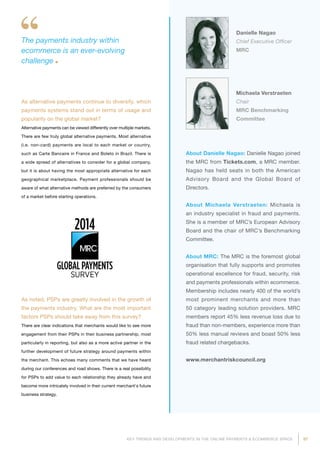 97KEY TRENDS AND DEVELOPMENTS IN THE ONLINE PAYMENTS  ECOMMERCE SPACE
About Danielle Nagao: Danielle Nagao joined
the MRC from Tickets.com, a MRC member.
Nagao has held seats in both the American
Advisory Board and the Global Board of
Directors.
About Michaela Verstraeten: Michaela is
an industry specialist in fraud and payments.
She is a member of MRC’s European Advisory
Board and the chair of MRC’s Benchmarking
Committee.
About MRC: The MRC is the foremost global
organisation that fully supports and promotes
operational excellence for fraud, security, risk
and payments professionals within ecommerce.
Membership includes nearly 400 of the world’s
most prominent merchants and more than
50 category leading solution providers. MRC
members report 45% less revenue loss due to
fraud than non-members, experience more than
50% less manual reviews and boast 50% less
fraud related chargebacks.
www.merchantriskcouncil.org
The payments industry within
ecommerce is an ever-evolving
challenge
As alternative payments continue to diversify, which
payments systems stand out in terms of usage and
popularity on the global market?
Alternative payments can be viewed differently over multiple markets.
There are few truly global alternative payments. Most alternative
(i.e. non-card) payments are local to each market or country,
such as Carte Bancaire in France and Boleto in Brazil. There is
a wide spread of alternatives to consider for a global company,
but it is about having the most appropriate alternative for each
geographical marketplace. Payment professionals should be
aware of what alternative methods are preferred by the consumers
of a market before starting operations.
As noted, PSPs are greatly involved in the growth of
the payments industry. What are the most important
factors PSPs should take away from this survey?
There are clear indications that merchants would like to see more
engagement from their PSPs in their business partnership, most
particularly in reporting, but also as a more active partner in the
further development of future strategy around payments within
the merchant. This echoes many comments that we have heard
during our conferences and road shows. There is a real possibility
for PSPs to add value to each relationship they already have and
become more intricately involved in their current merchant's future
business strategy.
Danielle Nagao
Chief Executive Officer
MRC
Michaela Verstraeten
Chair
MRC Benchmarking
Committee
 