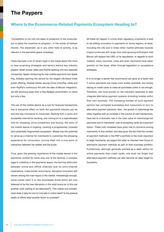 98 ONLINE PAYMENTS MARKET GUIDE 2014
Where Is the Ecommerce-Related Payments Ecosystem Heading to?
The Paypers
Competition is not only the basis of protection to the consumer,
but is [also] the incentive to progress, in the words of Herbert
Hoover. The statement, as in any other field of activity, is as
relevant in the payments space nowadays.
There has been a lot of recent hype in the media about the more
or less surprising strategies and tactics behind key industry
players` latest moves: eBay and PayPal splitting into two separate
companies, Apple introducing its new mobile payments tool Apple
Pay, Alibaba claiming the record for the largest US-listed initial
public offering, Russian banks issuing China UnionPay cards and
even PayPal`s continuous flirt with the idea of Bitcoin integration,
yet still shunning away from a fully-fledged commitment, to name
but only a few.
The use of the mobile device as a tool for financial transactions
has a disruptive effect on both the payments industry per se
and the way commerce is conducted. Starting from a quick and
accessible channel for banking, and moving on to a sophisticated
tool for shopping, price comparison and buying, the story of
the mobile device is ongoing, covering a progressively crowded
(and potentially fragmented) ecosystem. Mobile has the potential
to serve as a channel for merchants to customise the shopping
experience for consumers, turning itself into a true point of
interaction between the retailer and the buyer.
Thus, given the growing importance of the mobile device in the
payments context (to name only one of the factors), a complex
saga is unfolding in the payments space: the blurring distinction
between online and offline channels and its omni-channel
implications, cross-border ecommerce, disruptive innovation still
remain among the main topics in the market. Interestingly enough,
some voices claim it is new businesses those which are now
believed to be the new disruptors in the retail scene (or is this just
another myth waiting to be debunked?). This makes one wonder:
what does it take for one to innovate in online retail? Is the gradual
death of offline retail another factor to consider?
All these do happen in a time when regulatory uncertainty is said
to be stifling innovation in payments (in some regions, at least,
including the US) and in times when market attitudes towards
crypto-currencies still range from ever-growing enthusiasm that
Bitcoin will replace the USD, to its repudiation. In regards to such
matters, many countries, cities and even merchants have taken
position on the issue, either through legislation or acceptance
strategies.
It is no longer a secret that ecommerce can grow at a faster rate
if online payments are made more widely available, but simply
relying on credit cards to make all purchases online is not enough.
Therefore, one must ponder on the merchant readiness to also
integrate alternative payment systems (including mobile) within
their own business. The increasing number of such payment
options has prompted businesses and consumers to turn to
alternative payment solutions. Also, the growth in interchange fee
rates, together with an increase in the volume of card transactions,
have led to a dramatic rise in the total value of interchange fee
payments and in merchants’ cost of accepting cards as a payment
option. These cost increases have given rise to concerns among
merchants. In this context, and also given the fact that the number
of payment methods in the PSP‘s portfolio is the most important
to large merchants, we expect the latter to maintain their focus on
alternative payment methods as part of their business portfolio.
Furthermore, although generally pitched as a safer option for
online payments than credit cards, one must not forget that
alternative payment methods can also become an easy target for
fraudsters.
 