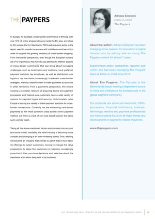 99KEY TRENDS AND DEVELOPMENTS IN THE ONLINE PAYMENTS  ECOMMERCE SPACE
About the author: Adriana Screpnic has been
indulging in her passion for innovation in digital
transactions by editing and enriching The
Paypers content for almost 7 years.
Experienced editor, researcher, reporter and
writer, she has been managing The Paypers
team as Editor-in-Chief since 2012.
About The Paypers: The Paypers is the
Netherlands-based leading independent source
of news and intelligence for professionals in the
global payment community.
Our products are aimed at merchants, PSPs,
processors, financial institutions, startups,
technology vendors and payment professionals
and have a special focus on all major trends and
developments in payments-related industries.
www.thepaypers.com
Adriana Screpnic
Editor-in-Chief
The Paypers
In Europe, for example, cross-border ecommerce is thriving, with
over 12% of online shoppers buying inside the EU area, and close
to 8% outside the EU. Merchants, PSPs and acquirers active in the
region need to provide consumers with confidence and security in
order to support this growing tendency of cross-border shopping.
From merchants’ perspective, even though the European borders
are of no importance, they have to pay attention to different aspects
of cross-border ecommerce that can bring about increasing
challenges, such as local habits and traditions, local preferred
payment methods, tax structures, as well as distribution and
logistics. As merchants increasingly implement cross-border
strategies, there is a need for them to make payments to accounts
in other territories. From a payments perspective, this means
creating a complex network of acquiring banks and payment
processors and making sure customers have a wide variety of
options for payment types and security. Unfortunately, what
Europe is lacking is a variety in online payment solutions for cross-
border transactions. Currently, we are witnessing card-based
payments as the most common cross-border online payment
method, but there is a lack of non-card based solution that allow
such a similar reach.
Taking all the above-mentioned factors and contexts into account
(and some more), inevitably, the retail industry is becoming more
complex and changing at an ever-increasing speed. Thus, retailing
will become an industry that comes to admit that it must tailor
its offerings to select customers, having to change the value
proposition to allow the customers to become increasingly
proactive in their purchase decisions and selective about the
merchants with whom they want to do business.
 