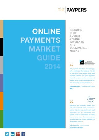 INSIGHTS
INTO
GLOBAL
ONLINE
PAYMENTS
AND
ECOMMERCE
MARKET
ONLINE
PAYMENTS
MARKET
GUIDE
2014 The payments industry is ever-changing,
with a plethora of diverse issues. It is vital
for merchants to stay abreast of the latest
payments initiatives. The Online Payments
Market Guide is that positive reinforcement
needed for the many professionals that en-
dure these daily industry challenges
Danielle Nagao - Chief Executive Officer
MRC
Merchants and consumers benefit from
safe and user-friendly online payments so-
lutions. One-click buy solutions will profit
significantly from an interoperable e-ID
system. Given its importance for safety
and consumer trust, Ecommerce Europe
is pleased that The Paypers highlights the
development of e-ID
Elaine Oldhoff - Policy Advisor
Ecommerce Europe
 