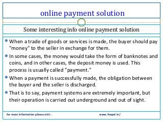 online payment solution
for more information please visit : www.feepal.in/
When a trade of goods or services is made, the buyer should pay
"money" to the seller in exchange for them.
In some cases, the money would take the form of banknotes and
coins, and in other cases, the deposit money is used. This
process is usually called "payment."
When a payment is successfully made, the obligation between
the buyer and the seller is discharged.
That is to say, payment systems are extremely important, but
their operation is carried out underground and out of sight.
Some interesting info online payment solution
 