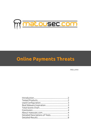 Online Payments Threats
                                                                                  July 3, 2012




  Introduction...............................................................2
  Tested Products........................................................2
  Used Configuration...................................................3
  Real Malware Inspiration.........................................3
  Total Scores Chart.....................................................4
  Conclusion..................................................................4
  About matousec.com...............................................4
  Detailed Descriptions of Tests................................5
  Detailed Results........................................................8
 