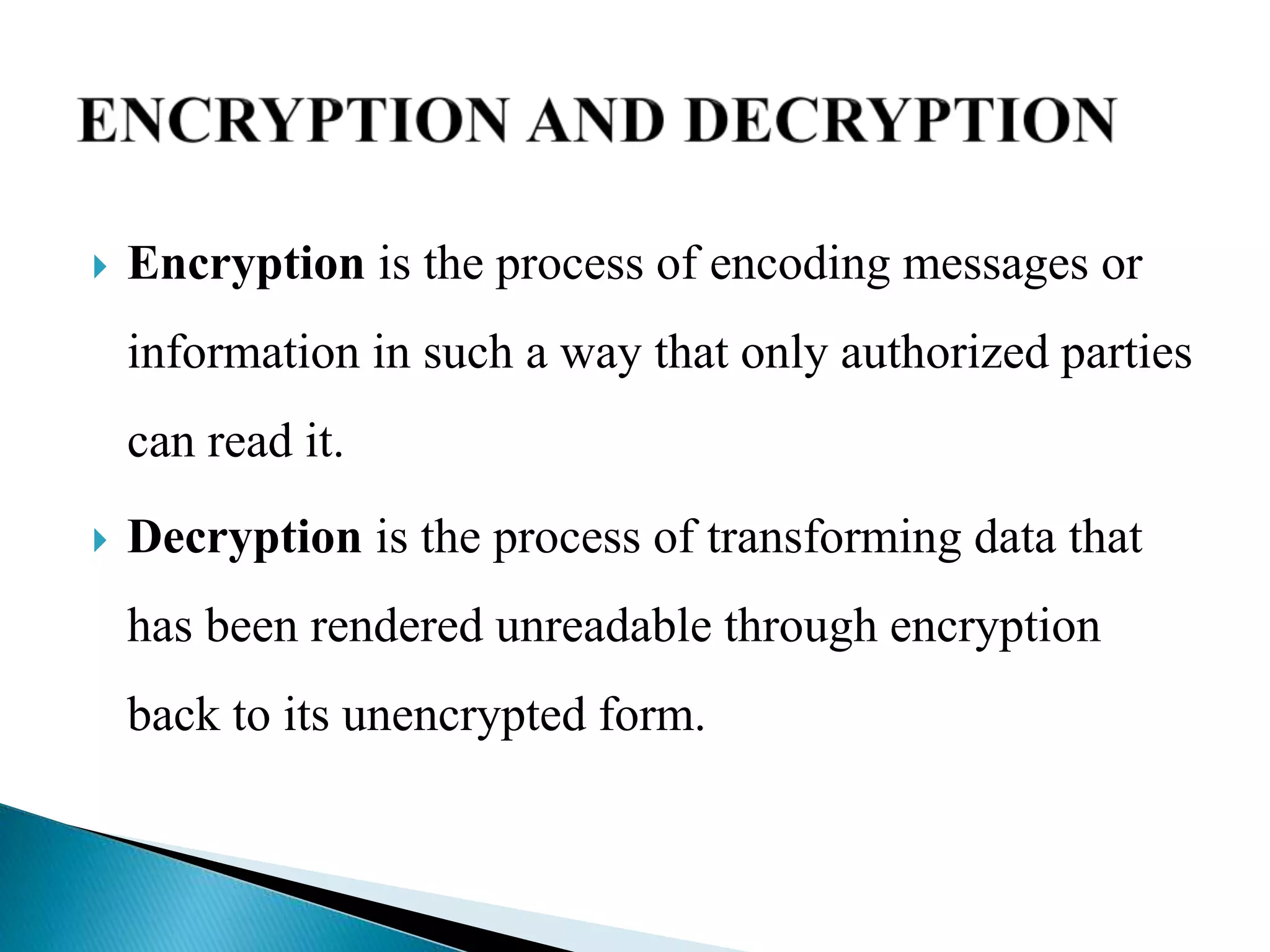  Encryption is the process of encoding messages or
information in such a way that only authorized parties
can read it.
 Decryption is the process of transforming data that
has been rendered unreadable through encryption
back to its unencrypted form.
 