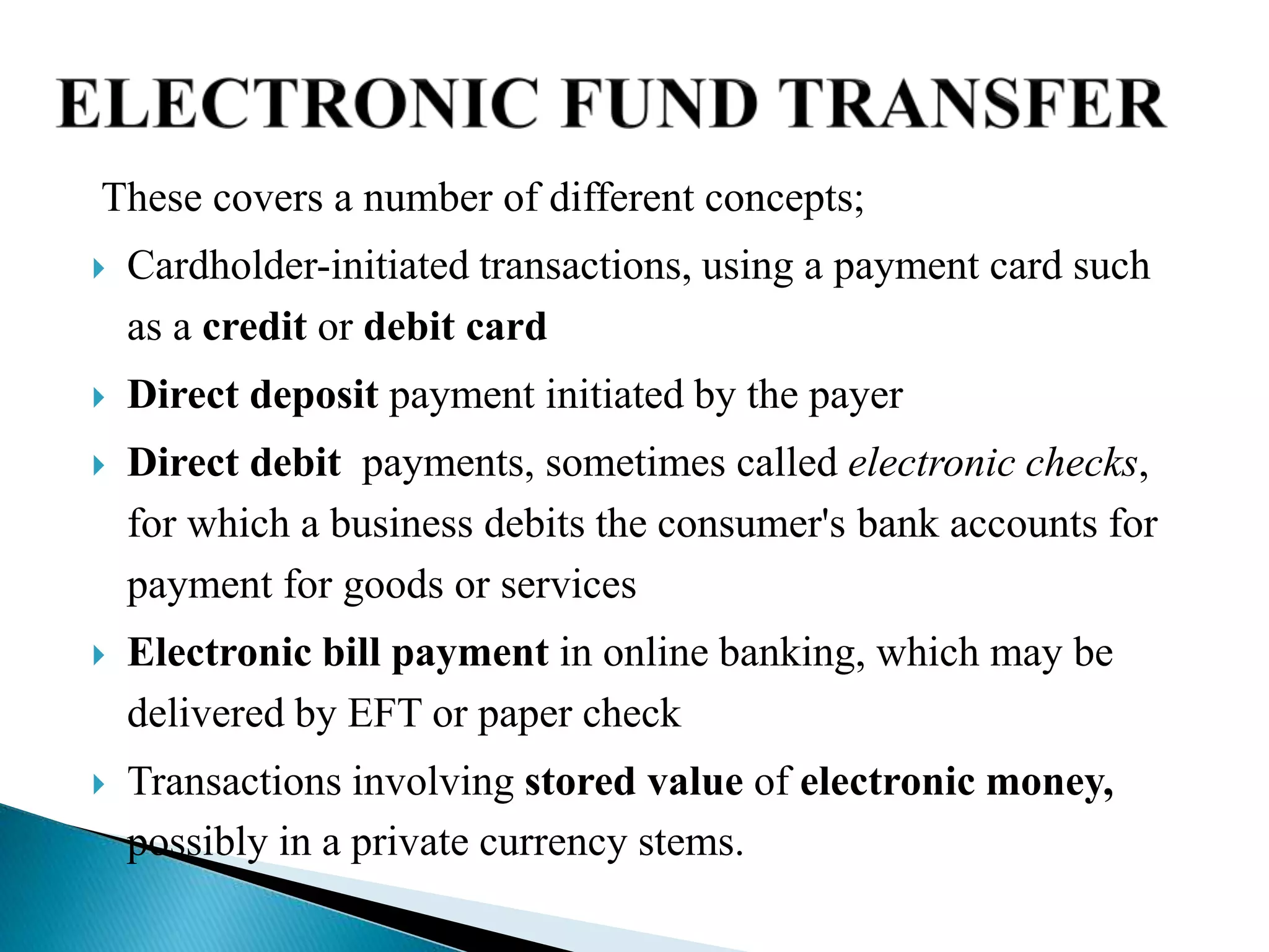 These covers a number of different concepts;
 Cardholder-initiated transactions, using a payment card such
as a credit or debit card
 Direct deposit payment initiated by the payer
 Direct debit payments, sometimes called electronic checks,
for which a business debits the consumer's bank accounts for
payment for goods or services
 Electronic bill payment in online banking, which may be
delivered by EFT or paper check
 Transactions involving stored value of electronic money,
possibly in a private currency stems.
 
