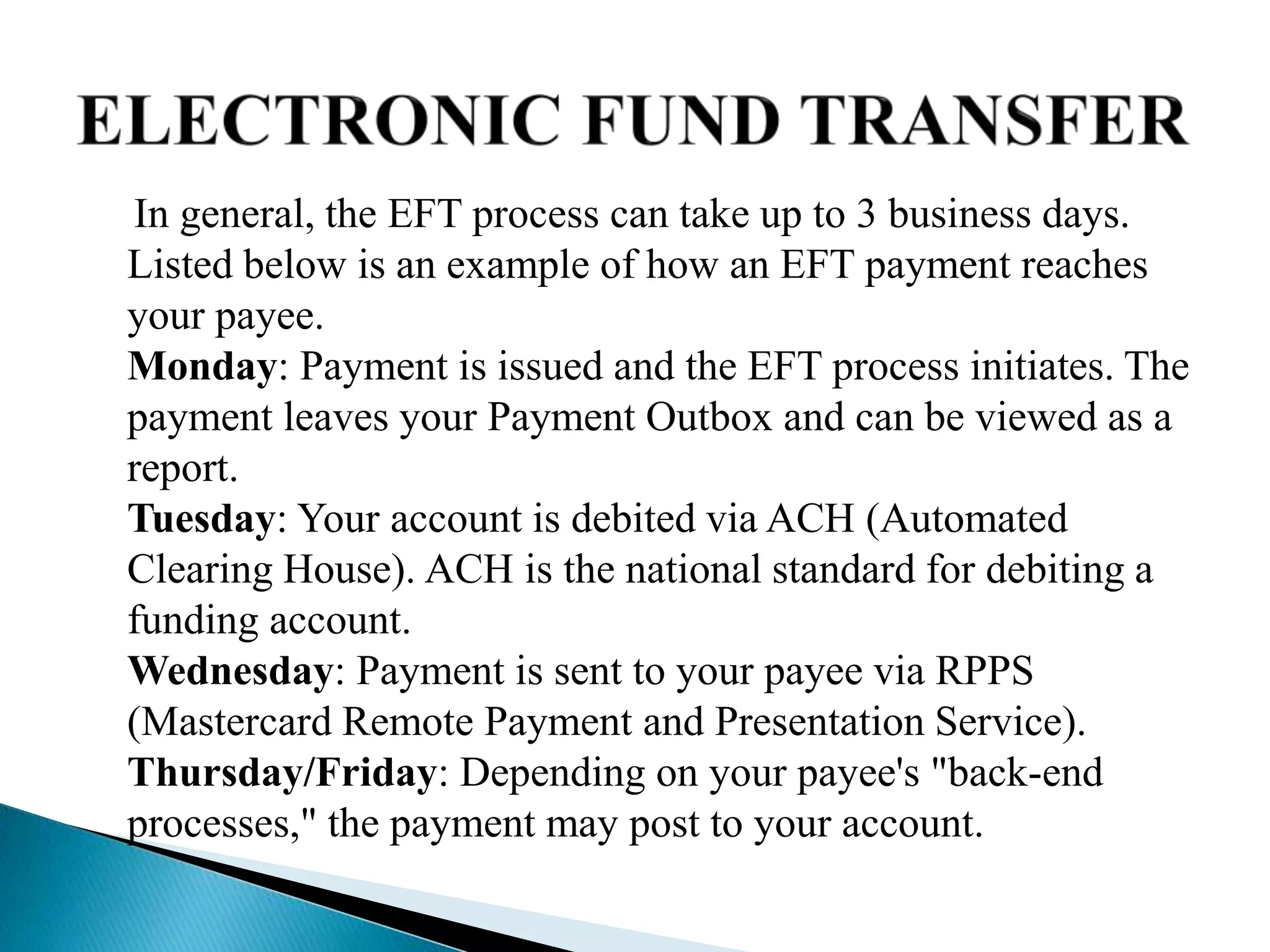 In general, the EFT process can take up to 3 business days.
Listed below is an example of how an EFT payment reaches
your payee.
Monday: Payment is issued and the EFT process initiates. The
payment leaves your Payment Outbox and can be viewed as a
report.
Tuesday: Your account is debited via ACH (Automated
Clearing House). ACH is the national standard for debiting a
funding account.
Wednesday: Payment is sent to your payee via RPPS
(Mastercard Remote Payment and Presentation Service).
Thursday/Friday: Depending on your payee's "back-end
processes," the payment may post to your account.
 