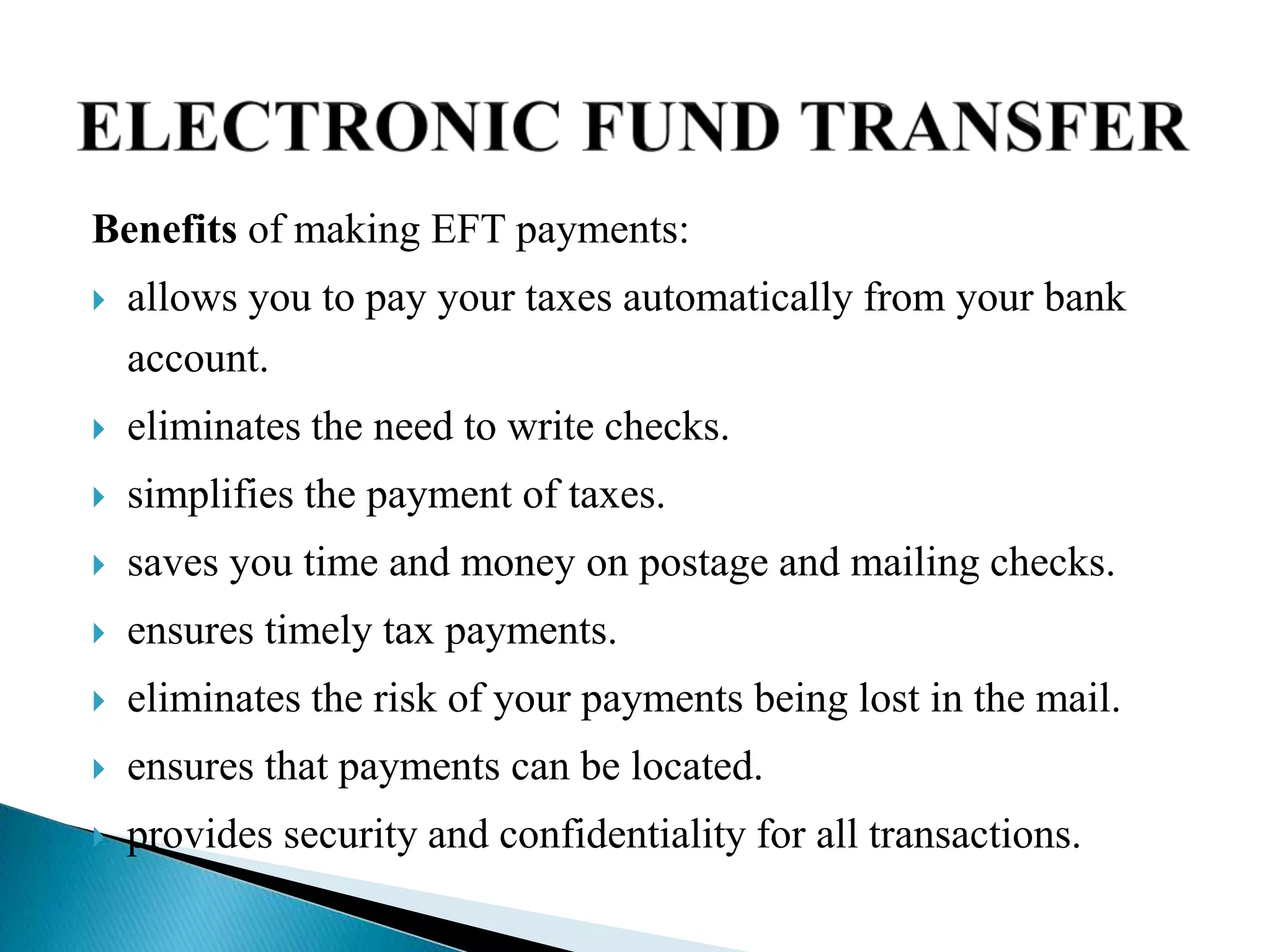 Benefits of making EFT payments:
 allows you to pay your taxes automatically from your bank
account.
 eliminates the need to write checks.
 simplifies the payment of taxes.
 saves you time and money on postage and mailing checks.
 ensures timely tax payments.
 eliminates the risk of your payments being lost in the mail.
 ensures that payments can be located.
 provides security and confidentiality for all transactions.
 