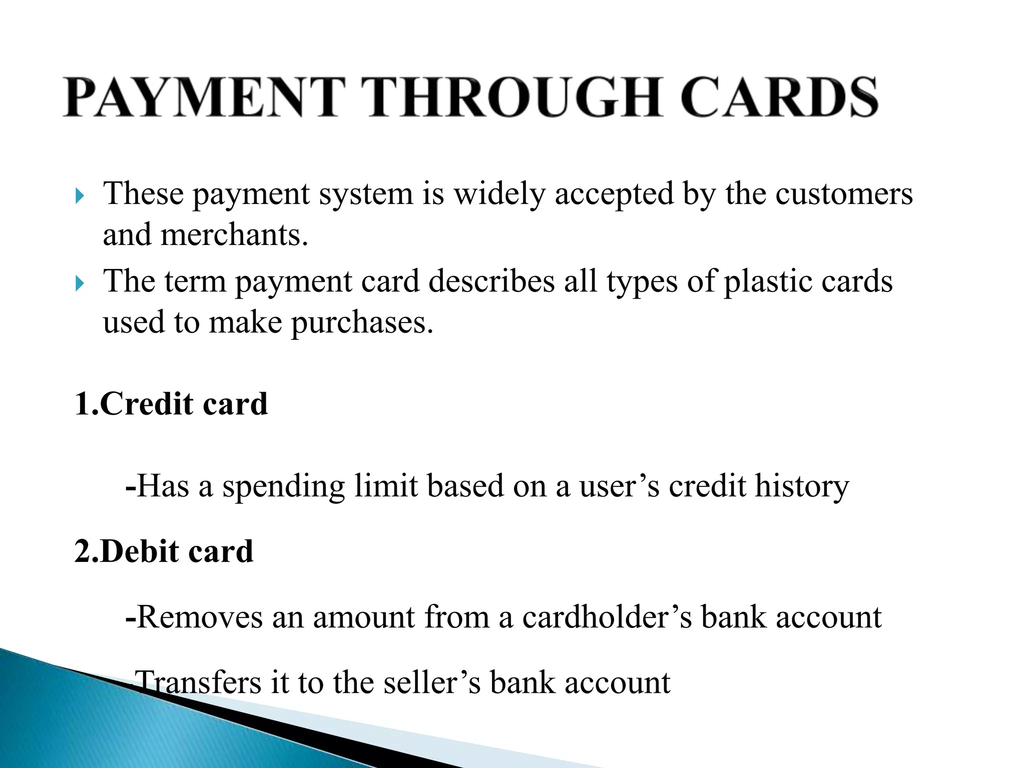  These payment system is widely accepted by the customers
and merchants.
 The term payment card describes all types of plastic cards
used to make purchases.
1.Credit card
-Has a spending limit based on a user’s credit history
2.Debit card
-Removes an amount from a cardholder’s bank account
-Transfers it to the seller’s bank account
 
