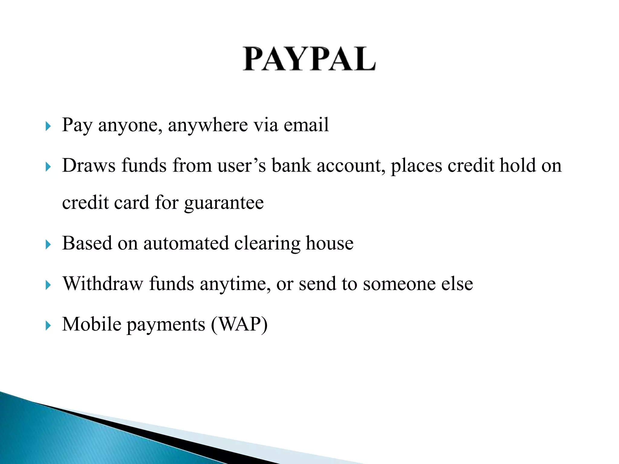  Pay anyone, anywhere via email
 Draws funds from user’s bank account, places credit hold on
credit card for guarantee
 Based on automated clearing house
 Withdraw funds anytime, or send to someone else
 Mobile payments (WAP)
 