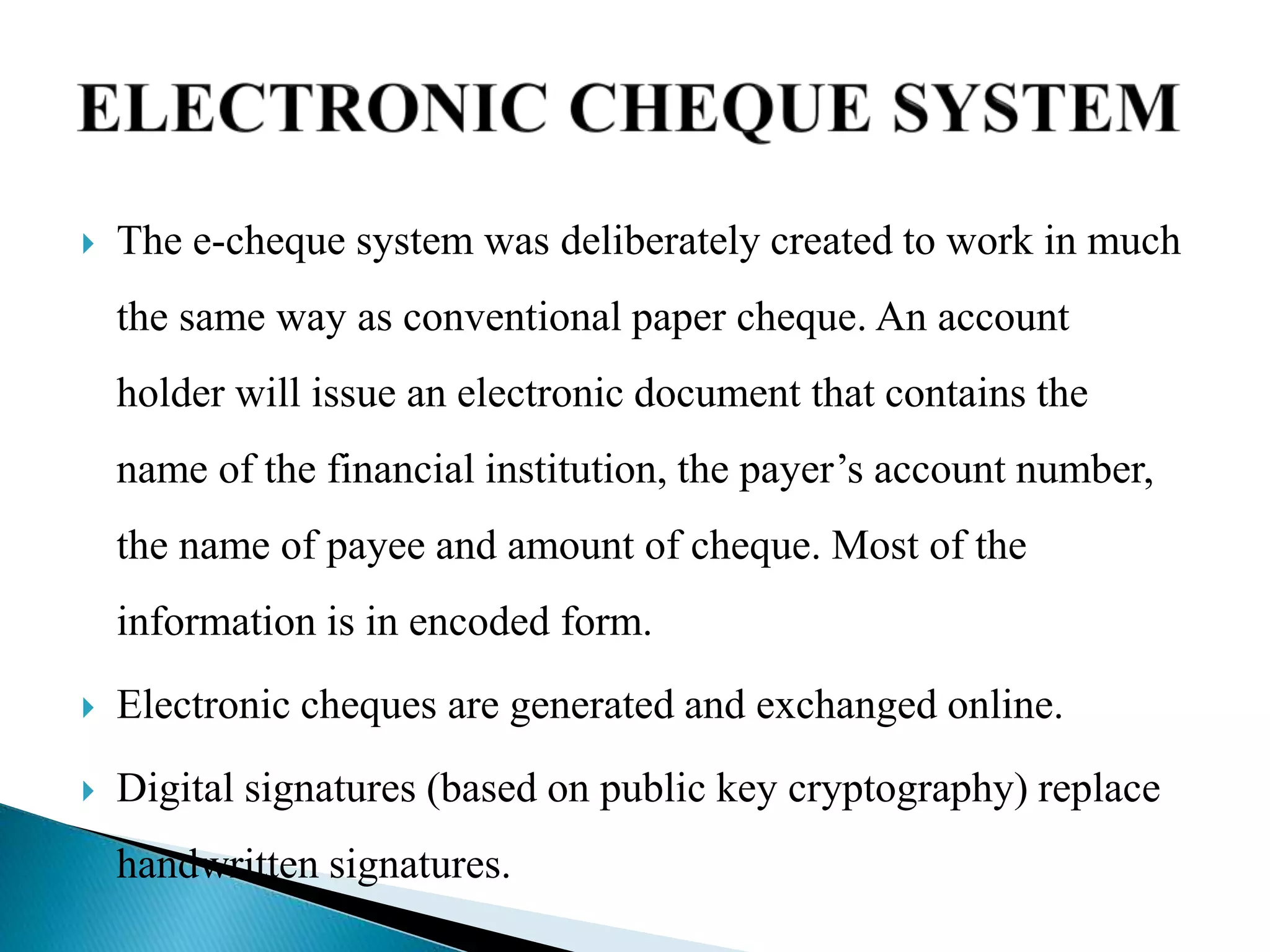  The e-cheque system was deliberately created to work in much
the same way as conventional paper cheque. An account
holder will issue an electronic document that contains the
name of the financial institution, the payer’s account number,
the name of payee and amount of cheque. Most of the
information is in encoded form.
 Electronic cheques are generated and exchanged online.
 Digital signatures (based on public key cryptography) replace
handwritten signatures.
 