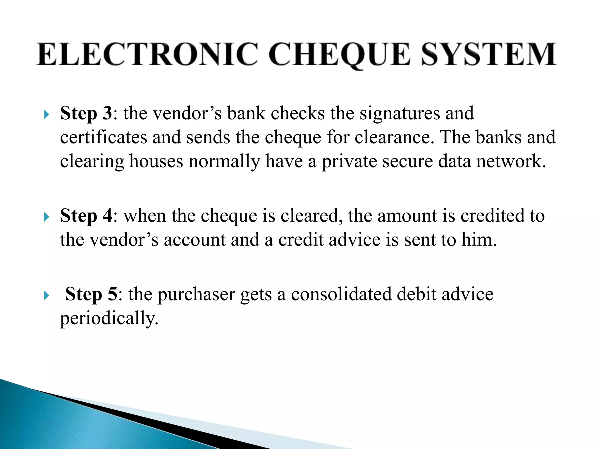  Step 3: the vendor’s bank checks the signatures and
certificates and sends the cheque for clearance. The banks and
clearing houses normally have a private secure data network.
 Step 4: when the cheque is cleared, the amount is credited to
the vendor’s account and a credit advice is sent to him.
 Step 5: the purchaser gets a consolidated debit advice
periodically.
 