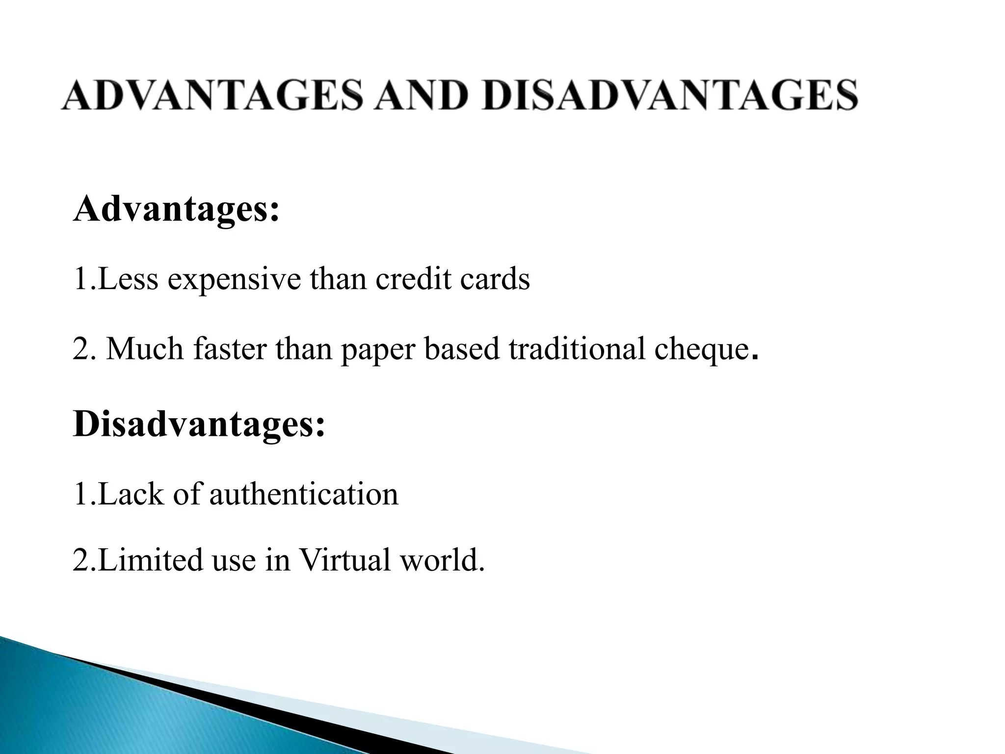 Advantages:
1.Less expensive than credit cards
2. Much faster than paper based traditional cheque.
Disadvantages:
1.Lack of authentication
2.Limited use in Virtual world.
 