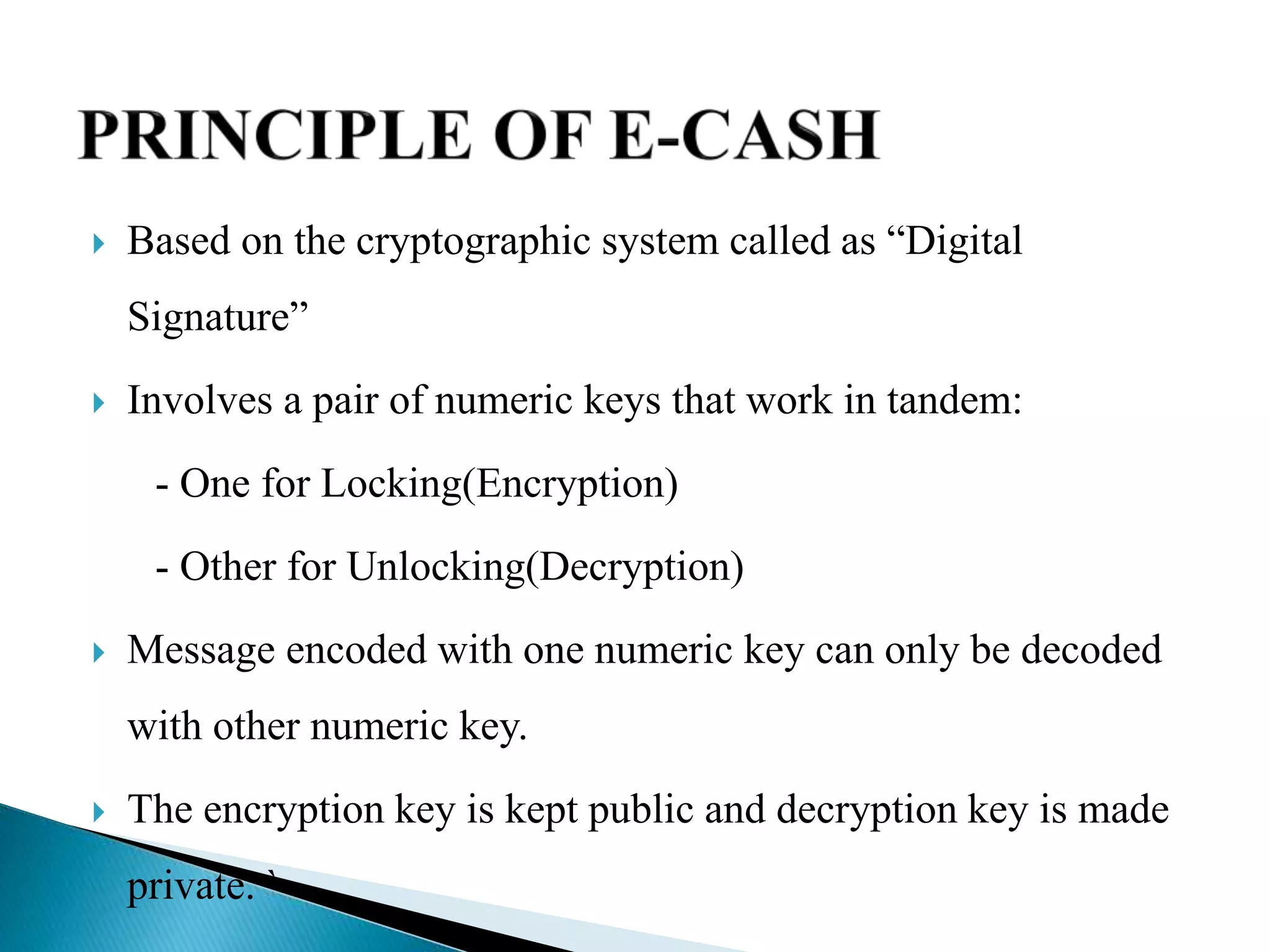  Based on the cryptographic system called as “Digital
Signature”
 Involves a pair of numeric keys that work in tandem:
- One for Locking(Encryption)
- Other for Unlocking(Decryption)
 Message encoded with one numeric key can only be decoded
with other numeric key.
 The encryption key is kept public and decryption key is made
private. `
 
