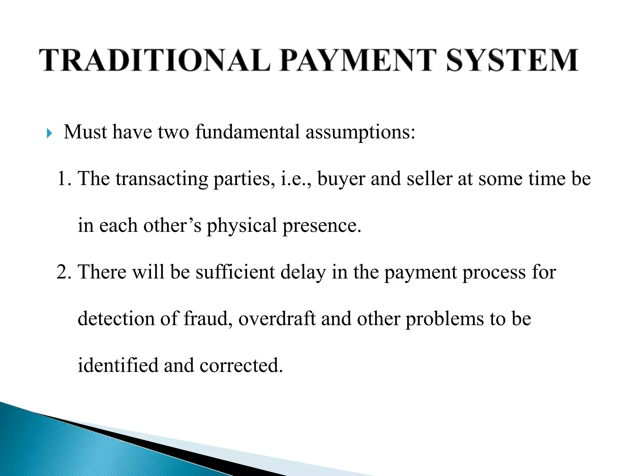  Must have two fundamental assumptions:
1. The transacting parties, i.e., buyer and seller at some time be
in each other’s physical presence.
2. There will be sufficient delay in the payment process for
detection of fraud, overdraft and other problems to be
identified and corrected.
 
