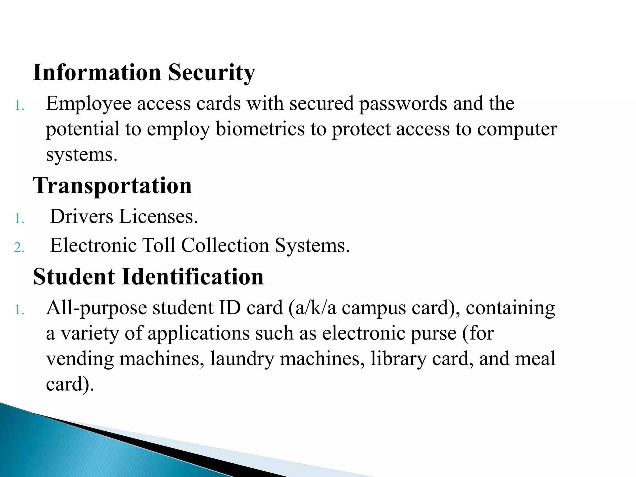 Information Security
1. Employee access cards with secured passwords and the
potential to employ biometrics to protect access to computer
systems.
Transportation
1. Drivers Licenses.
2. Electronic Toll Collection Systems.
Student Identification
1. All-purpose student ID card (a/k/a campus card), containing
a variety of applications such as electronic purse (for
vending machines, laundry machines, library card, and meal
card).
 