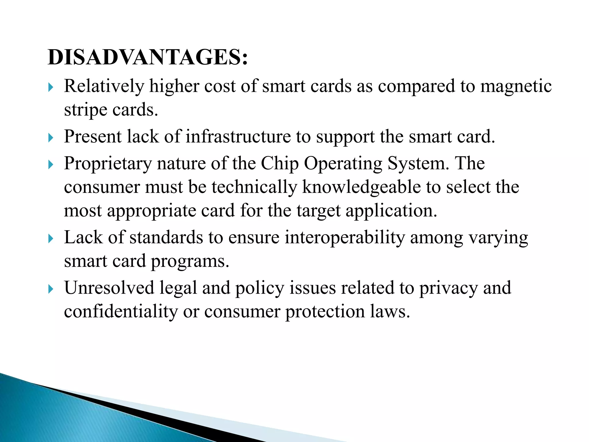 DISADVANTAGES:
 Relatively higher cost of smart cards as compared to magnetic
stripe cards.
 Present lack of infrastructure to support the smart card.
 Proprietary nature of the Chip Operating System. The
consumer must be technically knowledgeable to select the
most appropriate card for the target application.
 Lack of standards to ensure interoperability among varying
smart card programs.
 Unresolved legal and policy issues related to privacy and
confidentiality or consumer protection laws.
 