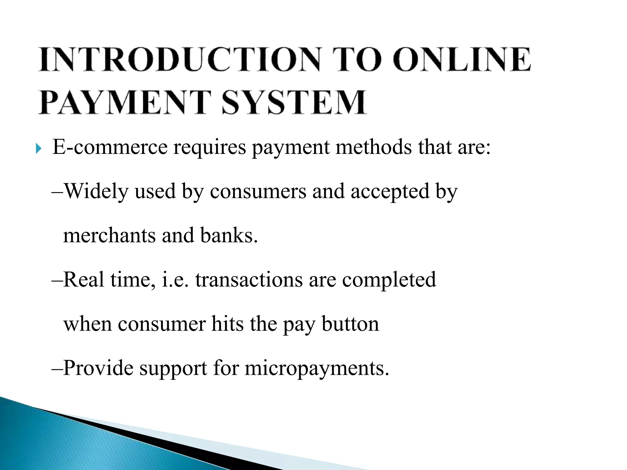  E-commerce requires payment methods that are:
–Widely used by consumers and accepted by
merchants and banks.
–Real time, i.e. transactions are completed
when consumer hits the pay button
–Provide support for micropayments.
 