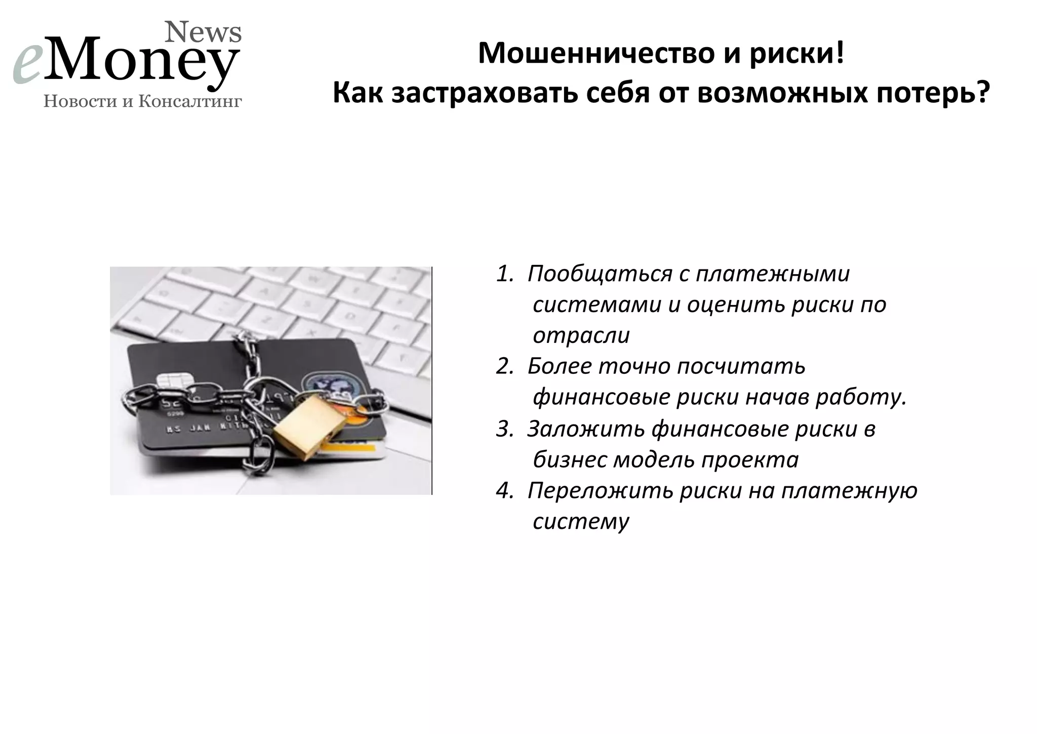 Мошенничество	
  и	
  риски!	
  	
  
Как	
  застраховать	
  себя	
  от	
  возможных	
  потерь?	
  

1.  Пообщаться	
  с	
  платежными	
  
системами	
  и	
  оценить	
  риски	
  по	
  
отрасли	
  
2.  Более	
  точно	
  посчитать	
  
финансовые	
  риски	
  начав	
  работу.	
  
3.  Заложить	
  финансовые	
  риски	
  в	
  
бизнес	
  модель	
  проекта	
  
4.  Переложить	
  риски	
  на	
  платежную	
  
систему	
  

 