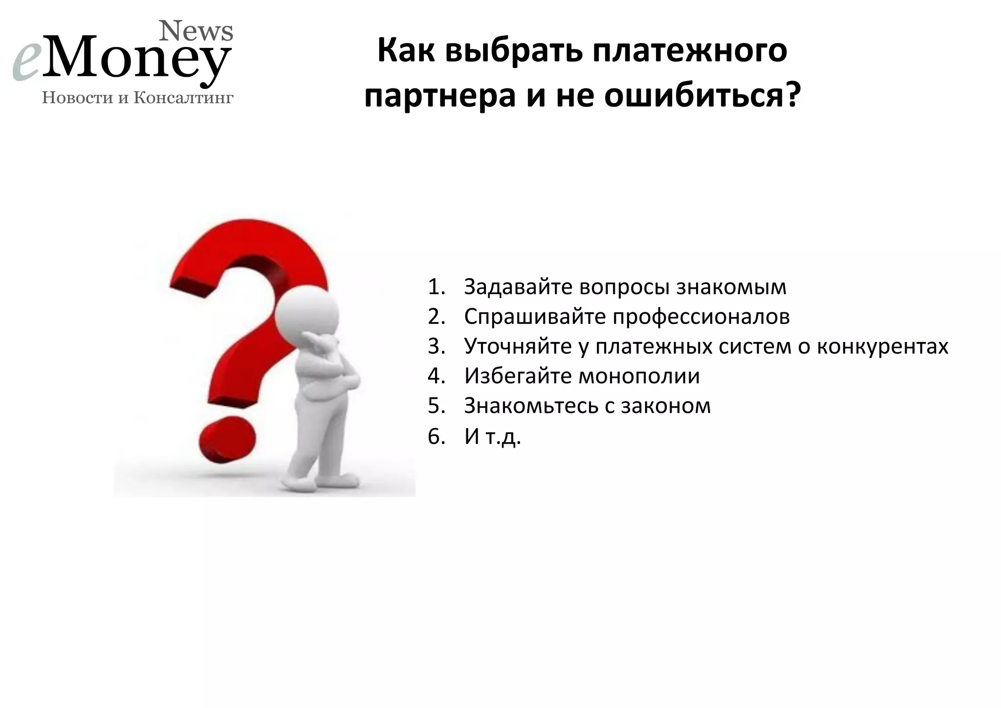 Как	
  выбрать	
  платежного	
  
партнера	
  и	
  не	
  ошибиться?	
  

1. 
2. 
3. 
4. 
5. 
6. 

Задавайте	
  вопросы	
  знакомым	
  	
  
Спрашивайте	
  профессионалов	
  
Уточняйте	
  у	
  платежных	
  систем	
  о	
  конкурентах	
  
Избегайте	
  монополии	
  
Знакомьтесь	
  с	
  законом	
  
И	
  т.д.	
  

 