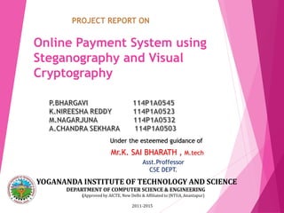 Online Payment System using
Steganography and Visual
Cryptography
Under the esteemed guidance of
Mr.K. SAI BHARATH , M.tech
Asst.Proffessor
CSE DEPT.
YOGANANDA INSTITUTE OF TECHNOLOGY AND SCIENCE
DEPARTMENT OF COMPUTER SCIENCE & ENGINEERING
(Approved by AICTE, New Delhi & Affiliated to JNTUA, Anantapur)
2011-2015
 