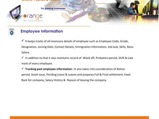 It keeps tracks of all necessary details of employee such as Employee Code, Grade, Designation, Joining Date, Contact Details, Immigration Information, Job task, Skills, Basic Salary. In addition to that it also maintains record of  Week off, Probation period, Shift & Late mark of every employee.  Tracking past employee information :  It also takes into consideration of Notice period, Asset issue, Pending Loans & Leaves and prepares Full & Final settlement, Feed Back for company, Salary History &  Reason of leaving the company. Employee Information Online Payroll & HRMS   For   growing businesses 