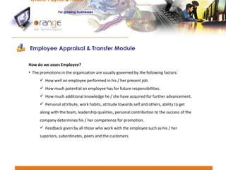 Employee Appraisal & Transfer Module Online Payroll & HRMS   For   growing businesses How do we asses Employee?  The promotions in the organization are usually governed by the following factors: How well an employee performed in his / her present job. How much potential an employee has for future responsibilities. How much additional knowledge he / she have acquired for further advancement. Personal attribute, work habits, attitude towards self and others, ability to get along with the team, leadership qualities, personal contribution to the success of the company determines his / her competence for promotion. Feedback given by all those who work with the employee such as his / her superiors, subordinates, peers and the customers. 