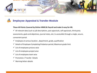 These All Points Covered by Online HRMS & Payroll and make it easy for HR. All relevant data (such as job descriptions, past appraisals, self appraisals, third-party assessments, goals and objectives, journal notes, etc.) is accessible through a single, secure, convenient portal. Employee at various location , department, grade, qualification Details of Employee Completing Probation period, Maximum grade limit List of employees process wise List of employees project wise List of employees team wise Promotion / Transfer  Details Warning letters details Employee Appraisal & Transfer Module Online Payroll & HRMS   For   growing businesses 