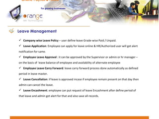 Company wise Leave Policy  – user define leave Grade-wise Paid / Unpaid. Leave Application : Employee can apply for leave online & HR/Authorized user will get alert notification for same. Employee Leave Approval  : it can be approved by the Supervisor or admin or hr manager –on the basis of  leave balance of employee and availability of alternate employee  Employee Leave Carry Forward : leave carry forward process done automatically as defined period in leave master.  Leave Cancellation : if leave is approved incase if employee remain present on that day then admin can cancel the leave. Leave Encashment : employee can put request of leave Encashment after define period of that leave and admin get alert for that and also save all records. Leave Management Online Payroll & HRMS   For   growing businesses 