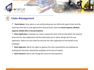 Claim Master : Here admin or any authorized person can define the type of claim and the maximum limit that is to be approved for that particular claim like  travel expense, Medical expense, Mobile bills or Accommodation . Claim Application : Employee can make a request for claim and can also attach the required document for claim application and the authorized user or admin will get alert for new application. Admin can also make the entry for the claim application on the behalf of any employee. Claim Approval : Admin has rights to approve the claim requested by any employee by verifying the document attached by employee at the time of request. Claim Payment : Admin will manage the record of claim payment. Claim Management Online Payroll & HRMS   For   growing businesses 