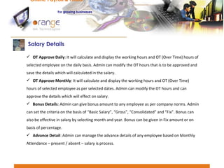 OT Approve Daily : It will calculate and display the working hours and OT (Over Time) hours of selected employee on the daily basis. Admin can modify the OT hours that is to be approved and save the details which will calculated in the salary. OT Approve Monthly : It will calculate and display the working hours and OT (Over Time) hours of selected employee as per selected dates. Admin can modify the OT hours and can approve the details which will effect on salary. Bonus Details : Admin can give bonus amount to any employee as per company norms. Admin can set the criteria on the basis of “Basic Salary”, “Gross”, “Consolidated” and “Fix”. Bonus can also be effective in salary by selecting month and year. Bonus can be given in Fix amount or on basis of percentage. Advance Detail : Admin can manage the advance details of any employee based on Monthly Attendance – present / absent – salary is process. Salary Details  Online Payroll & HRMS   For   growing businesses 