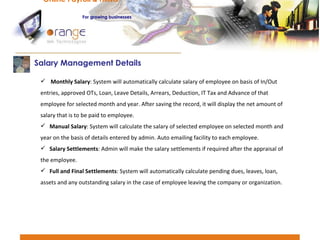 Monthly Salary : System will automatically calculate salary of employee on basis of In/Out entries, approved OTs, Loan, Leave Details, Arrears, Deduction, IT Tax and Advance of that employee for selected month and year. After saving the record, it will display the net amount of salary that is to be paid to employee. Manual Salary : System will calculate the salary of selected employee on selected month and year on the basis of details entered by admin. Auto emailing facility to each employee. Salary Settlements : Admin will make the salary settlements if required after the appraisal of the employee. Full and Final Settlements : System will automatically calculate pending dues, leaves, loan, assets and any outstanding salary in the case of employee leaving the company or organization. Salary Management Details  Online Payroll & HRMS   For   growing businesses 