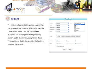 Reports System will generate the various reports that can be viewed and export in different formats like  PDF, Word, Excel, XML, and Editable RTF.  Reports can also be generated by selecting branch, grade, department, designation, status In addition to that it also provides the facility of grouping the records. Online Payroll & HRMS   For   growing businesses 