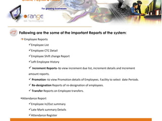 Following are the some of the important Reports of the system : Employee Reports Employee List Employee CTC Detail Employee Shift change Report Left Employee History Increment Reports- t o view increment due list, increment details and Increment   amount reports. Promotion - to view Promotion details of Employees. Facility to select  date Periods. Re-designation  Reports of re-designation of employees. Transfer  Reports on Employee transfers. Attendance Report Employee In/Out summary Late Mark summary Details Attendance Register Online Payroll & HRMS   For   growing businesses 