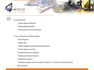 Leave Reports Leave Approval Report Leave Balance Report Yearly Leave Summary Report Loan / Advance and Salary Report Loan Reports Salary Slip Salary Register with Allowance/Deduction Yearly Salary summary Employee Overtime Report Employee Advance Report Settlement Report Statutory Report which contains PF, ESIC, PT, IT reports and Gratuity and Bonus Report Online Payroll & HRMS   For   growing businesses 