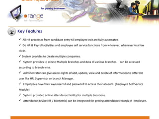 All HR processes from candidate entry till employee exit are fully automated Do HR & Payroll activities and employee self service functions from wherever, whenever in a few clicks System provides to create multiple companies. System provides to create Multiple branches and data of various branches  can be accessed according to branch wise. Administrator can give access rights of add, update, view and delete of information to different user like HR, Supervisor or branch Manager. Employees have their own user Id and password to access their account. (Employee Self Service Module) System provided online attendance facility for multiple Locations. Attendance device (RF / Biometric) can be integrated for getting attendance records of  employee. Key Features Online Payroll & HRMS   For   growing businesses 