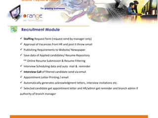 Staffing  Request form (request send by manager only) Approval of Vacancies from HR and post it throw email Publishing Requirements to Website/ Newspaper Save data of Applied candidates/ Resume Repository ** Online Resume Submission & Resume Filtering Interview Scheduling data and auto  mail &  reminder Interview Call  of filtered candidate send via email Appointment Letter Printing / email Automatically generates acknowledgment letters, interview invitations etc.  Selected candidate get appointment letter and HR/admin get reminder and branch admin if  authority of branch manager Recruitment Module Online Payroll & HRMS   For   growing businesses 