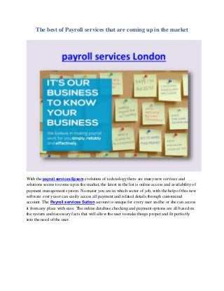The best of Payroll services that are coming up in the market
With the payroll services Epsom evolution of technology there are many new services and
solutions seems to come up in the market, the latest in the list is online access and availability of
payment management system. No mater you are in which sector of job, with the help of this new
software every user can easily access all payment and related details through customized
account. The Payroll services Sutton account is unique for every user and he or she can access
it from any place with ease. The online database checking and payment options are all based on
the system and necessary facts that will allow the user to make things proper and fit perfectly
into the need of the user.
 