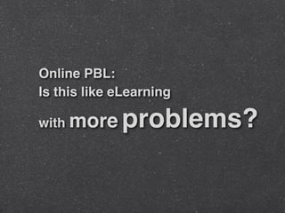 Online PBL:
Is this like eLearning
with more problems?
 