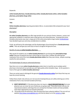 Keywords: <br />online Canada pharmacy, Canada pharmacy online, Canada pharmacies online, online Canadian pharmacy, prescription drugs online<br />Content: <br />Title: <br />Online Canadian pharmacy requiring prescription (Rx) vs. no prescription (Rx) compared to your local pharmacies? <br />Description <br />An online Canadian pharmacy can offer large benefits for you and your family. However, caution and appropriate validation is important when ordering from any online pharmacy.  Knowing that online Canadian pharmacies now cover a large part of the online prescription drugs market CanMedGlobal have decided to give you some key considerations to validate. <br />Firstly, we will look at the advantages and the disadvantages of purchasing from a Canada pharmacy online.  Then we will give you some tips on how to recognize the genuine ones. <br />Benefits of using an online Canadian pharmacy:<br />Why would US residents use an online Canada pharmacy for purchasing their prescription drugs online? Because US patients buy their online drugs at a price that is inflated. By ordering their medication from one of the many Canada pharmacies online then they save money , despite receiving exactly the same products. <br />The disadvantages of using an unlicensed pharmacy<br />Now there are so many online Canada pharmacy outlets that it is hard for you to validate which pharmacy is licensed and can provide you with high quality online Canadian drugs.  So the question is how to find a genuine online Canadian pharmacy?<br />There are certain ways to distinguish the genuine Canada pharmacies online from those that may not have the correct licensing.<br />Follow these simple rules and you can rest assured, knowing that you are safely ordering your online medications from a real, licensed Canadian pharmacy.<br />,[object Object]