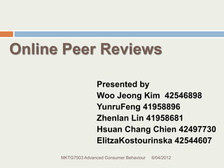 Online Peer Reviews

                     Presented by
                     Woo Jeong Kim 42546898
                     YunruFeng 41958896
                     Zhenlan Lin 41958681
                     Hsuan Chang Chien 42497730
                     ElitzaKostourinska 42544607
      MKTG7503 Advanced Consumer Behaviour   6/04/2012
 