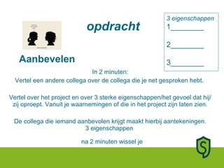 Aanbevelen In 2 minuten: Vertel een andere collega over de collega die je net gesproken hebt.  Vertel over het project en over 3 sterke eigenschappen/het gevoel dat hij/zij oproept. Vanuit je waarnemingen of die in het project zijn laten zien. De collega die iemand aanbevolen krijgt maakt hierbij aantekeningen. 3 eigenschappen  na 2 minuten wissel je 3 eigenschappen 1________ 2________ 3________ opdracht 